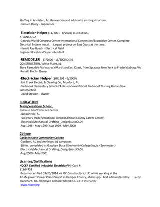 Staffing in Anniston, AL. Renovation and add-on to existing structure.
-Damien Drury - Supervisor
-Electrician Helper (11/2001 - 8/2002) ELDECO INC,
ATLANTA, GA
-Georgia World Congress Center-International Convention/Exposition Center. Complete
Electrical System Install. Largest project on East Coast at the time.
-Harold Ray Roach - Electrical Field
Engineer/Electrical Superintendant
-REMODELER (7/2000 - 11/2000)DIXIE
CONSTRUCTION, White Plains,AL
Store Remodels-Various-WalMart's on East Coast, from Syracuse New York to Fredericksburg, VA
-Ronald Finch - Owner
-Electrician Helper (10/1999 - 6/2000)
-Salt Creek Electric & Clearing Co., Munford, AL
-Piedmont Elementary School-24 classroom addition/ Piedmont Nursing Home-New
Construction
-David Stewart - Owner
EDUCATION
Trade/Vocational School
Calhoun County Career Center
-Jacksonville, AL
-Two years-Trade/Vocational School(Calhoun County Career Center)
-Electrical/Mechanical Drafting_Design(AutoCAD)
-Aug 1998 - May 1999; Aug 1999 - May 2000
College
Gasdsen State Community College
-Gasdsen, AL and Anniston, AL campuses
-18 hrs. completed at Gasdsen State Community College(equiv.=2semesters)
-Electrical/Mechanical Drafting_Design(AutoCAD)
-Aug 2000 - May 2001
Licenses/Certifications
NCCER Certified Industrial ElectricianV4 -Card #:
11864758
-Became certified 03/20/2014 via ISC Constructors, LLC, while working at the
82 Megawatt Power Plant Project in Kemper County, Mississippi. Test administered by: Leroy
Blanchard, ISC employee and accredited N.C.C.E.R Instructor.
-www.nccer.org
 