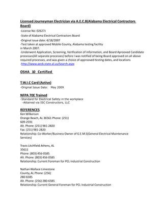 Licensed Journeyman Electrician via A.E.C.B(Alabama Electrical Contractors
Board)
-License No: 02627J
-State of Alabama Electrical Contractors Board
-Original issue date: 4/18/2007
-Test taken at approved Mobile County, Alabama testing facility
in March 2007.
-Underwent Application, Screening, Verification of information, and Board Aprooved Candidate
processes(All separate processes) before I was notified of being Board approved on all above
required processes, and was given a choice of approoved testing dates, and locations
-http://www.aecb.state.al.us/Search.aspx
OSHA 10 Certified
T.W.I.C Card (Active)
-Original Issue Date: May 2009
NFPA 70E Trained
-Standard for Electrical Safety in the workplace
-Attained via ISC Constructors, LLC
REFERENCES
Ken Wilkerson
Orange Beach, AL 36561 Phone: (251)
609-2591
Alt. Phone: (251) 981-2820
Fax: (251) 981-2820
Relationship: Co-Worker/Business Owner of G.E.M.S(General Electrical Maintenance
Services)
Travis Litchfield Athens, AL
35611
Phone: (803) 456-0585
Alt. Phone: (803) 456-0585
Relationship: Current Foreman for PCL Industrial Construction
Nathan Wallace Limestone
County, AL Phone: (256)
280-6585
Alt. Phone: (256) 280-6585
Relationship: Current General Foreman for PCL Industrial Construction
 