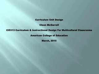 Curriculum Unit Design
Cleon McGarrell
CI5313 Curriculum & Instructional Design For Multicultural Classrooms
American College of Education
March, 2015
 