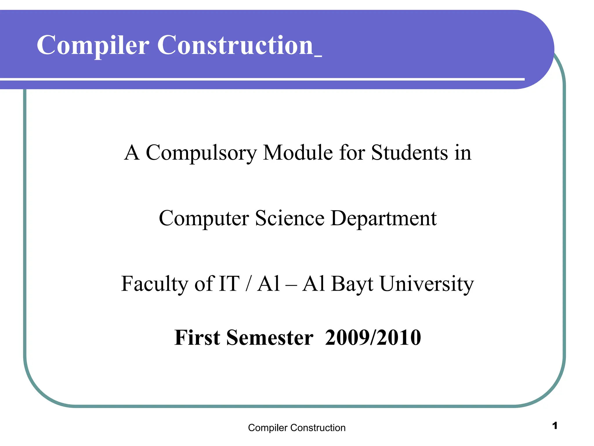 Compiler Construction 1
Compiler Construction
A Compulsory Module for Students in
Computer Science Department
Faculty of IT / Al – Al Bayt University
First Semester 2009/2010
 