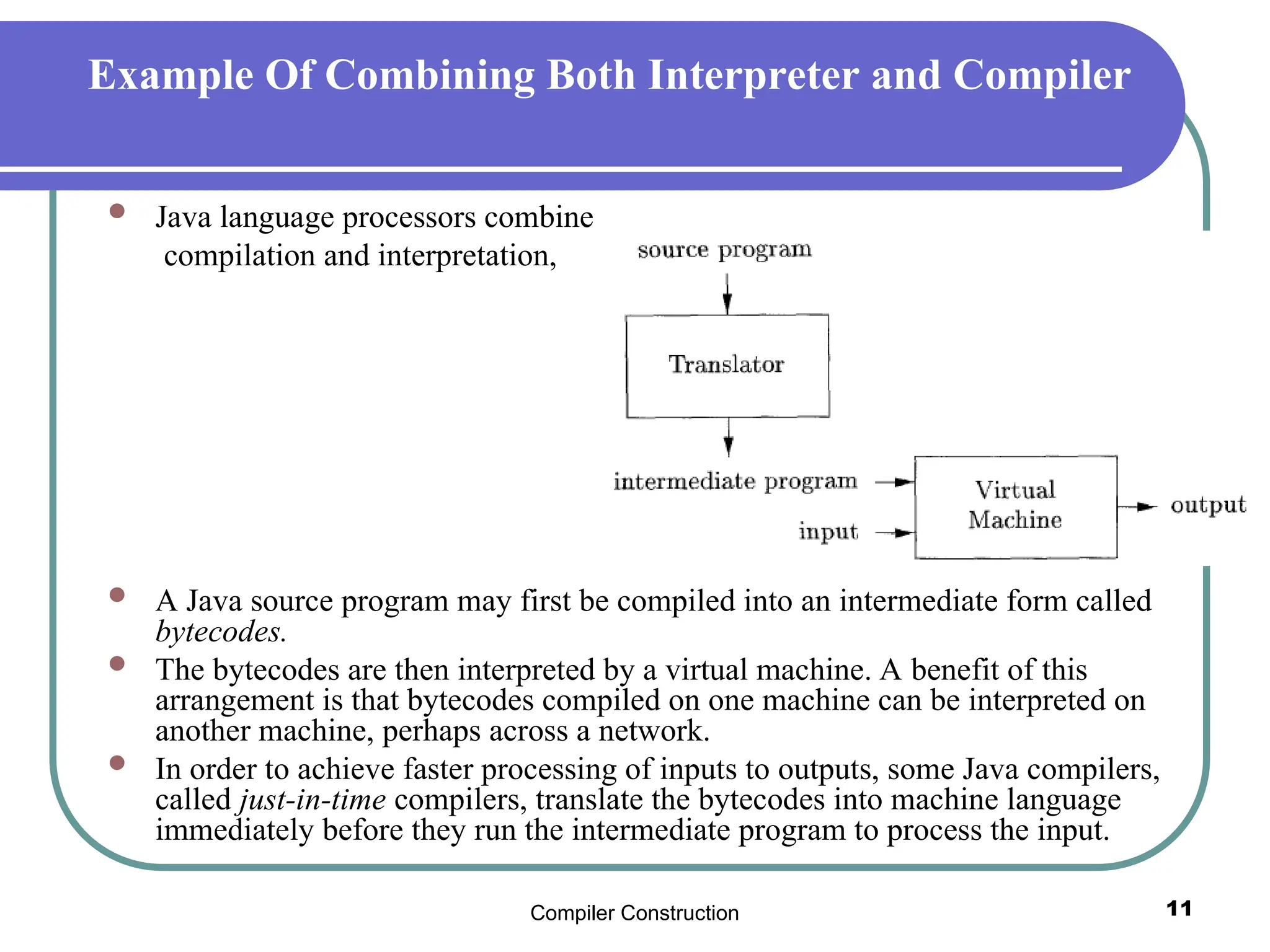 Compiler Construction 11
Example Of Combining Both Interpreter and Compiler
 Java language processors combine
compilation and interpretation,
 A Java source program may first be compiled into an intermediate form called
bytecodes.
 The bytecodes are then interpreted by a virtual machine. A benefit of this
arrangement is that bytecodes compiled on one machine can be interpreted on
another machine, perhaps across a network.
 In order to achieve faster processing of inputs to outputs, some Java compilers,
called just-in-time compilers, translate the bytecodes into machine language
immediately before they run the intermediate program to process the input.
 