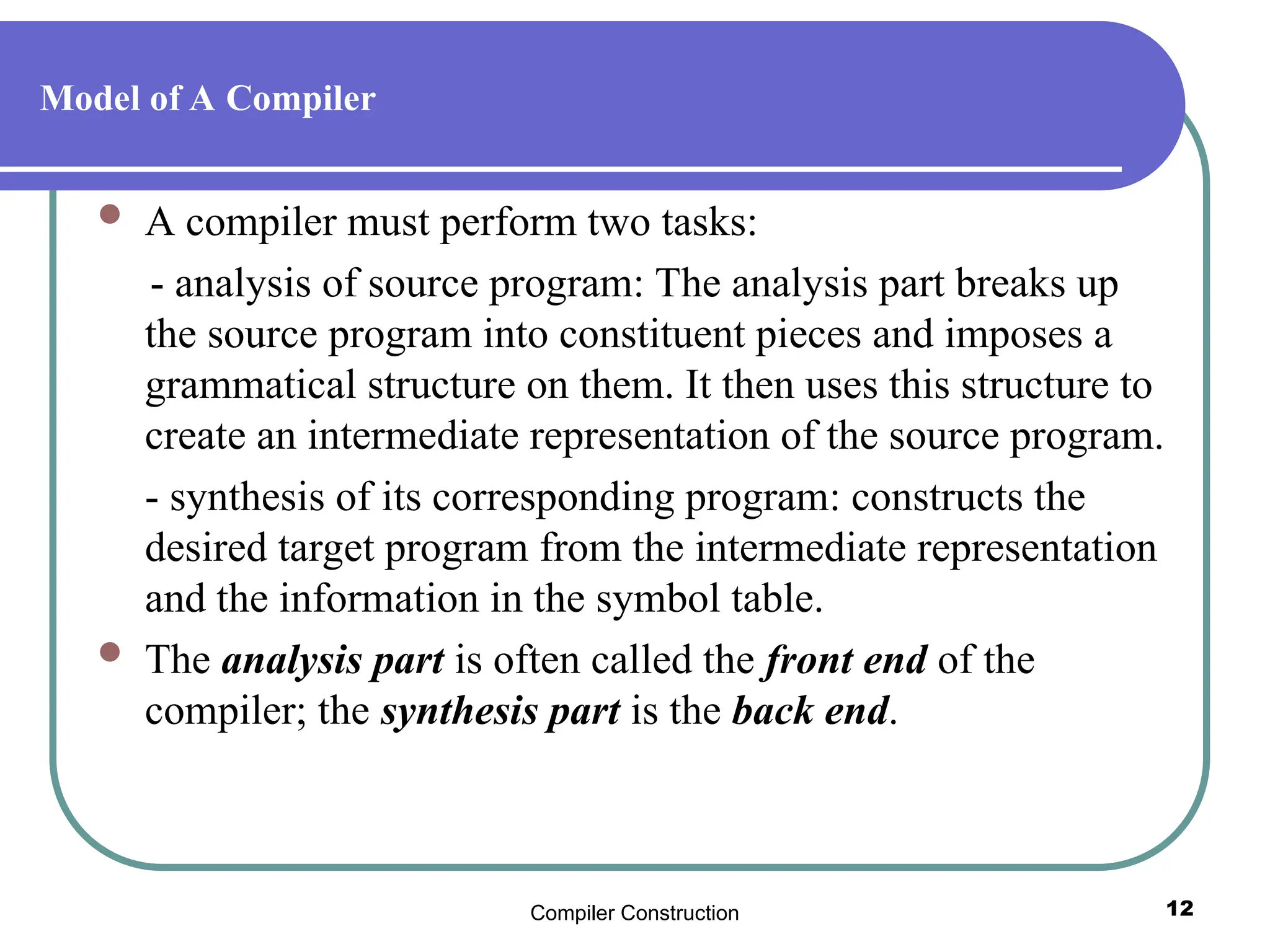 Compiler Construction 12
Model of A Compiler
 A compiler must perform two tasks:
- analysis of source program: The analysis part breaks up
the source program into constituent pieces and imposes a
grammatical structure on them. It then uses this structure to
create an intermediate representation of the source program.
- synthesis of its corresponding program: constructs the
desired target program from the intermediate representation
and the information in the symbol table.
 The analysis part is often called the front end of the
compiler; the synthesis part is the back end.
 