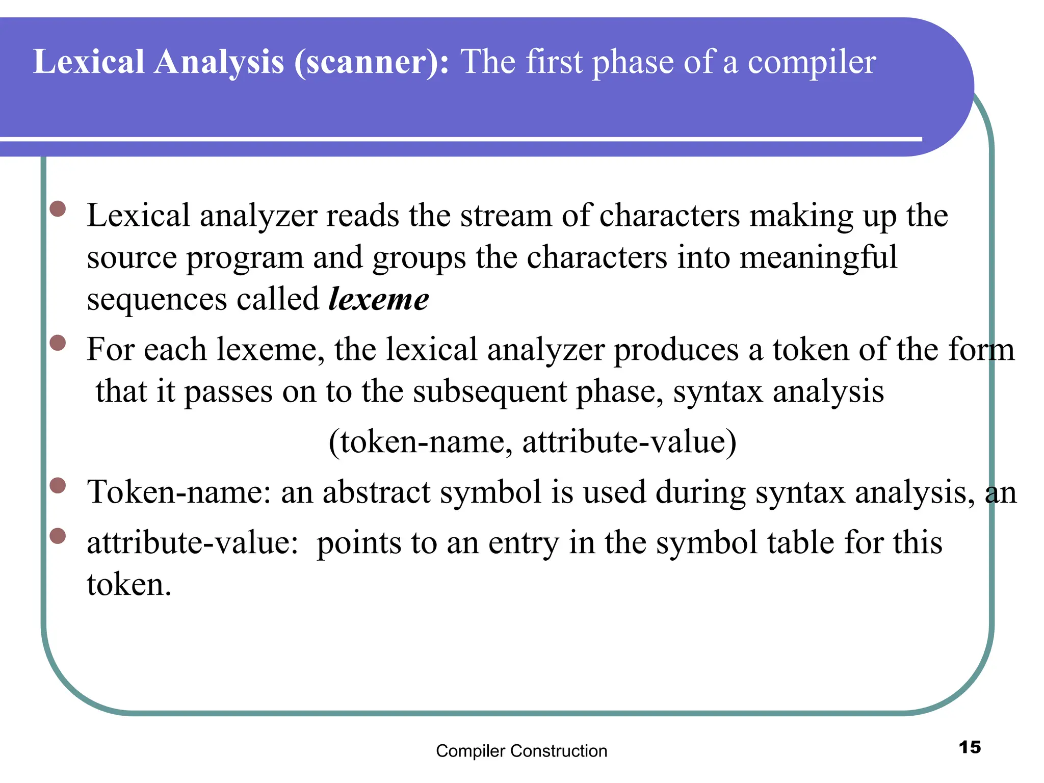 Compiler Construction 15
Lexical Analysis (scanner): The first phase of a compiler
 Lexical analyzer reads the stream of characters making up the
source program and groups the characters into meaningful
sequences called lexeme
 For each lexeme, the lexical analyzer produces a token of the form
that it passes on to the subsequent phase, syntax analysis
(token-name, attribute-value)
 Token-name: an abstract symbol is used during syntax analysis, an
 attribute-value: points to an entry in the symbol table for this
token.
 