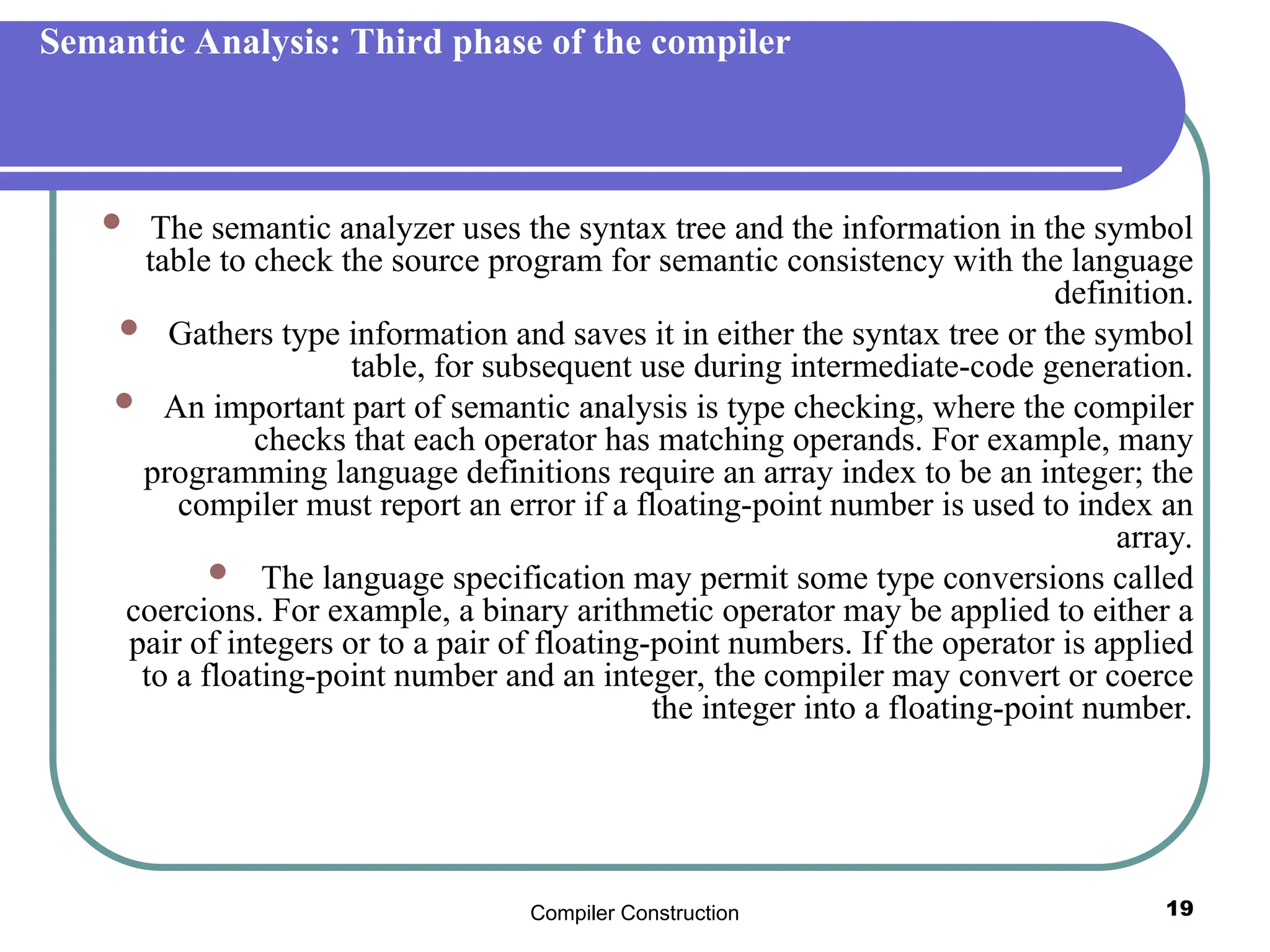 Compiler Construction 19
Semantic Analysis: Third phase of the compiler
 The semantic analyzer uses the syntax tree and the information in the symbol
table to check the source program for semantic consistency with the language
definition.
 Gathers type information and saves it in either the syntax tree or the symbol
table, for subsequent use during intermediate-code generation.
 An important part of semantic analysis is type checking, where the compiler
checks that each operator has matching operands. For example, many
programming language definitions require an array index to be an integer; the
compiler must report an error if a floating-point number is used to index an
array.
 The language specification may permit some type conversions called
coercions. For example, a binary arithmetic operator may be applied to either a
pair of integers or to a pair of floating-point numbers. If the operator is applied
to a floating-point number and an integer, the compiler may convert or coerce
the integer into a floating-point number.
 