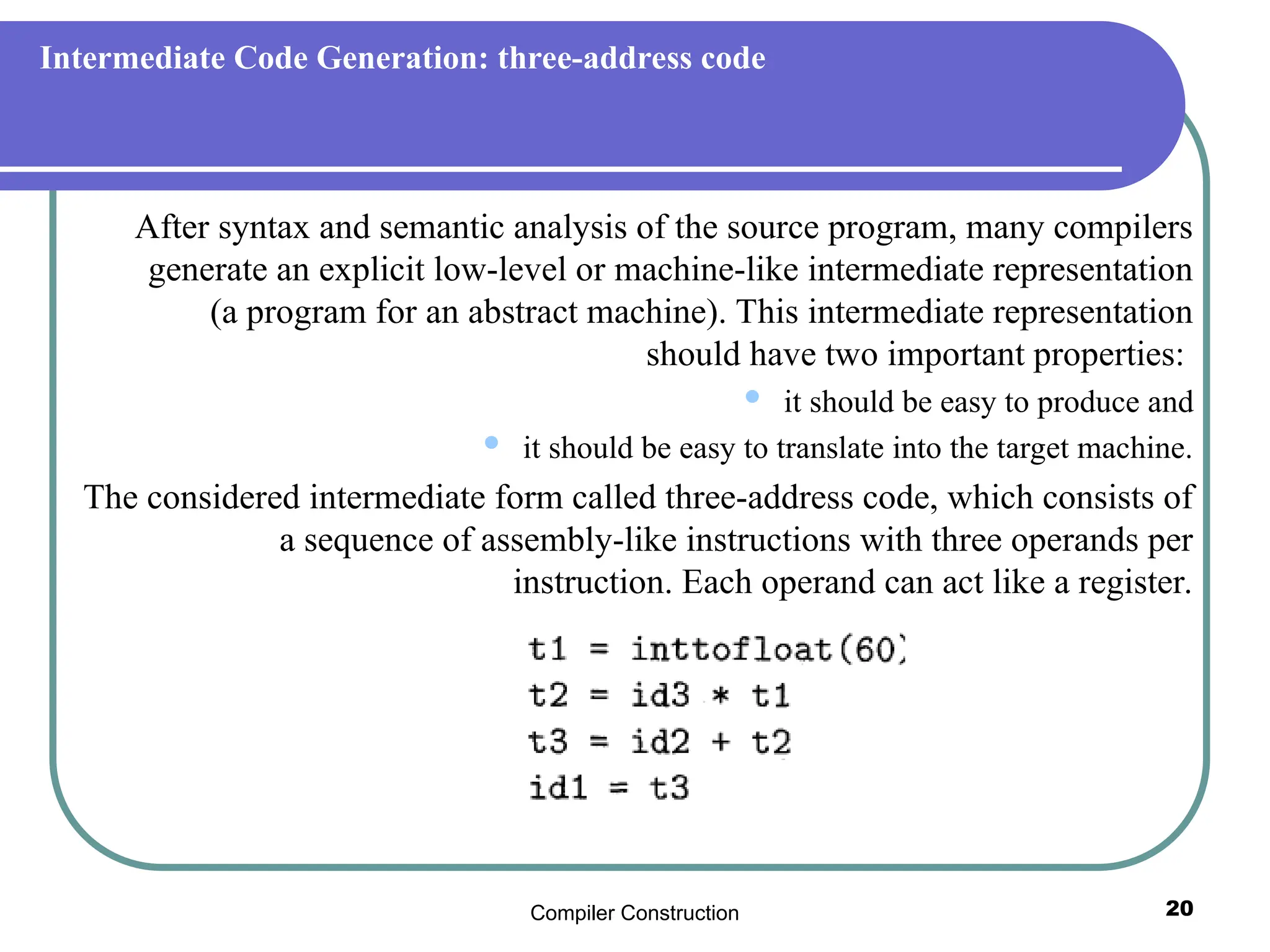 Compiler Construction 20
Intermediate Code Generation: three-address code
After syntax and semantic analysis of the source program, many compilers
generate an explicit low-level or machine-like intermediate representation
(a program for an abstract machine). This intermediate representation
should have two important properties:
 it should be easy to produce and
 it should be easy to translate into the target machine.
The considered intermediate form called three-address code, which consists of
a sequence of assembly-like instructions with three operands per
instruction. Each operand can act like a register.
 