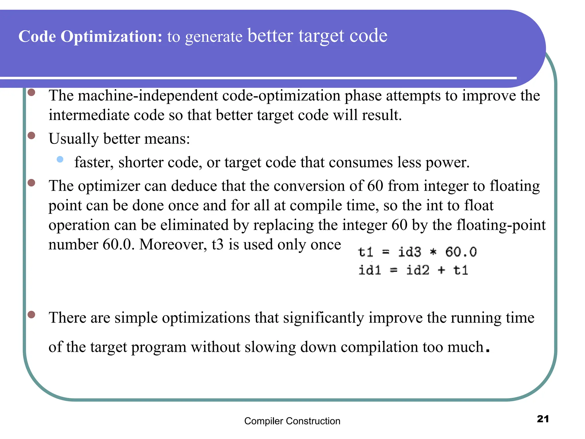 Compiler Construction 21
Code Optimization: to generate better target code
 The machine-independent code-optimization phase attempts to improve the
intermediate code so that better target code will result.
 Usually better means:
 faster, shorter code, or target code that consumes less power.
 The optimizer can deduce that the conversion of 60 from integer to floating
point can be done once and for all at compile time, so the int to float
operation can be eliminated by replacing the integer 60 by the floating-point
number 60.0. Moreover, t3 is used only once
 There are simple optimizations that significantly improve the running time
of the target program without slowing down compilation too much.
 