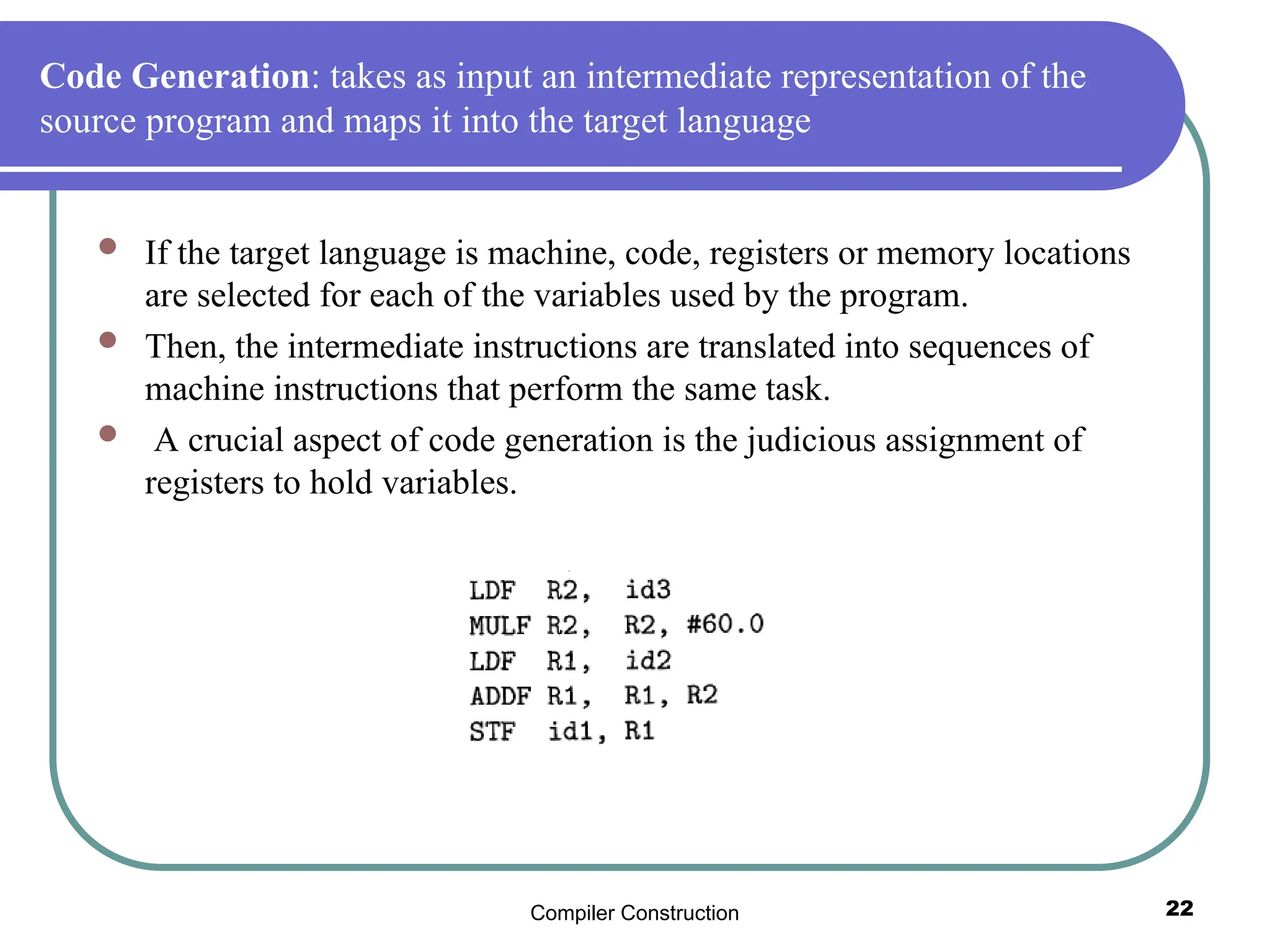Compiler Construction 22
Code Generation: takes as input an intermediate representation of the
source program and maps it into the target language
 If the target language is machine, code, registers or memory locations
are selected for each of the variables used by the program.
 Then, the intermediate instructions are translated into sequences of
machine instructions that perform the same task.
 A crucial aspect of code generation is the judicious assignment of
registers to hold variables.
 