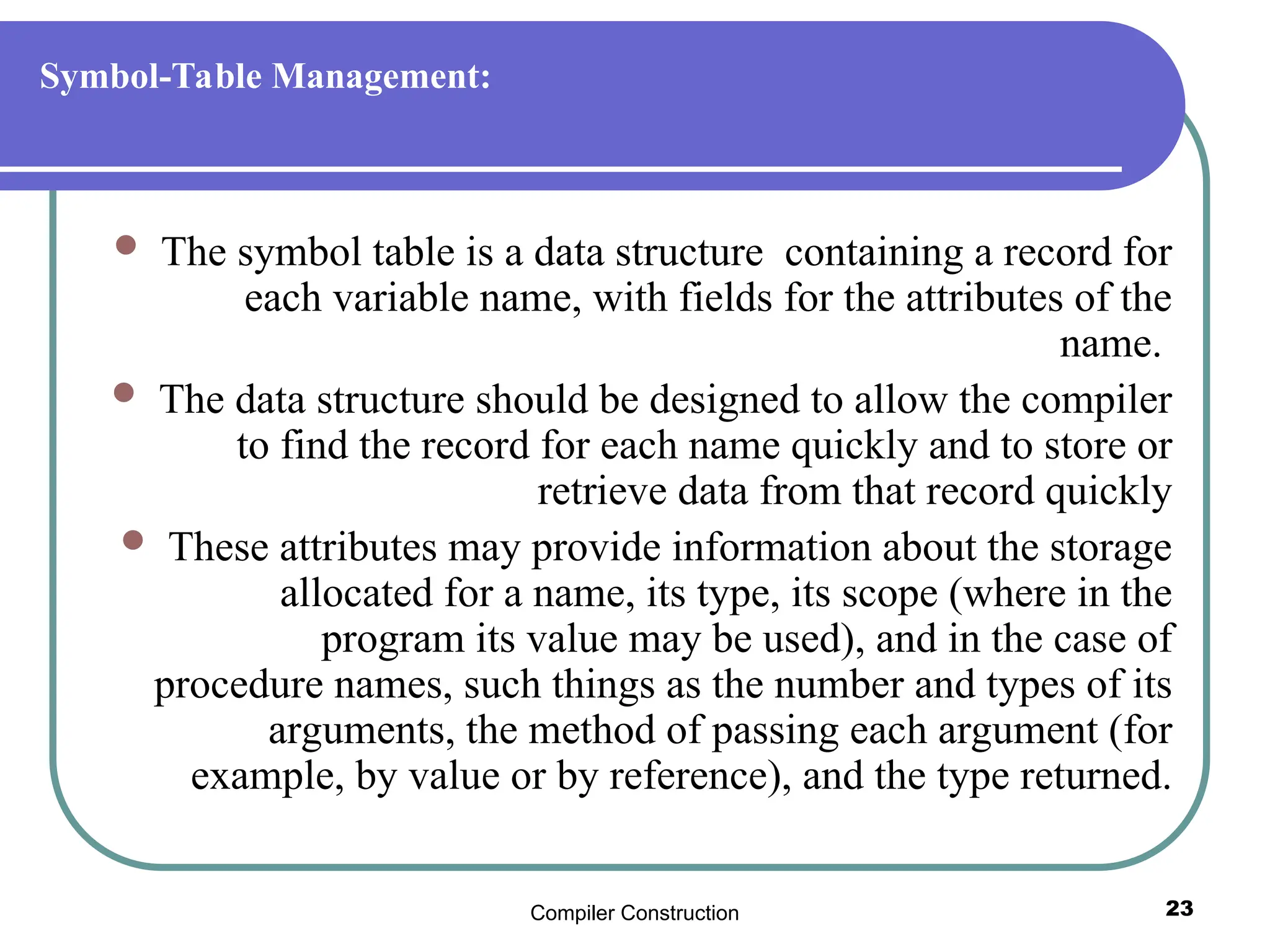 Compiler Construction 23
Symbol-Table Management:
 The symbol table is a data structure containing a record for
each variable name, with fields for the attributes of the
name.
 The data structure should be designed to allow the compiler
to find the record for each name quickly and to store or
retrieve data from that record quickly
 These attributes may provide information about the storage
allocated for a name, its type, its scope (where in the
program its value may be used), and in the case of
procedure names, such things as the number and types of its
arguments, the method of passing each argument (for
example, by value or by reference), and the type returned.
 