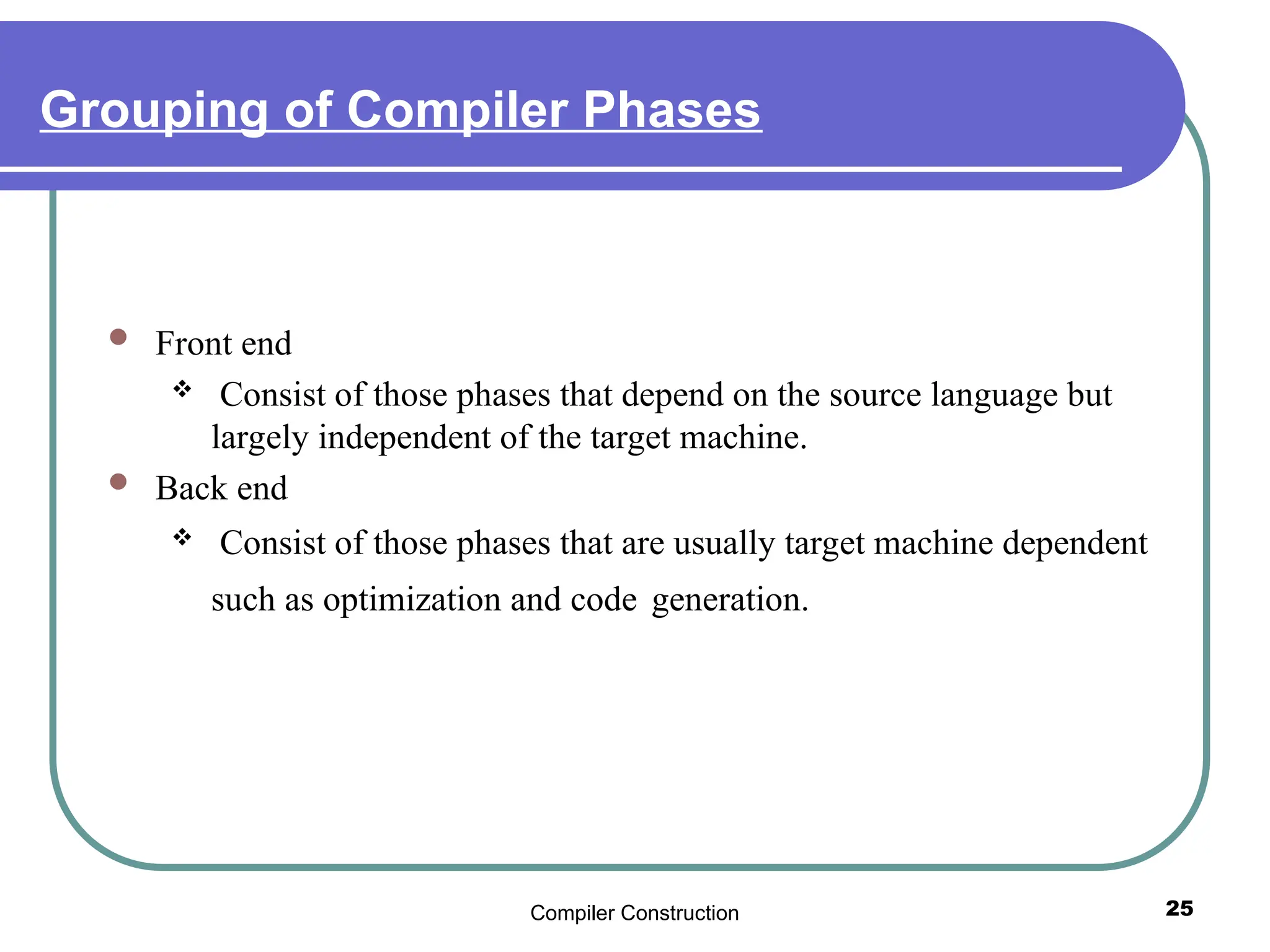 Compiler Construction 25
Grouping of Compiler Phases
 Front end
 Consist of those phases that depend on the source language but
largely independent of the target machine.
 Back end
 Consist of those phases that are usually target machine dependent
such as optimization and code generation.
 