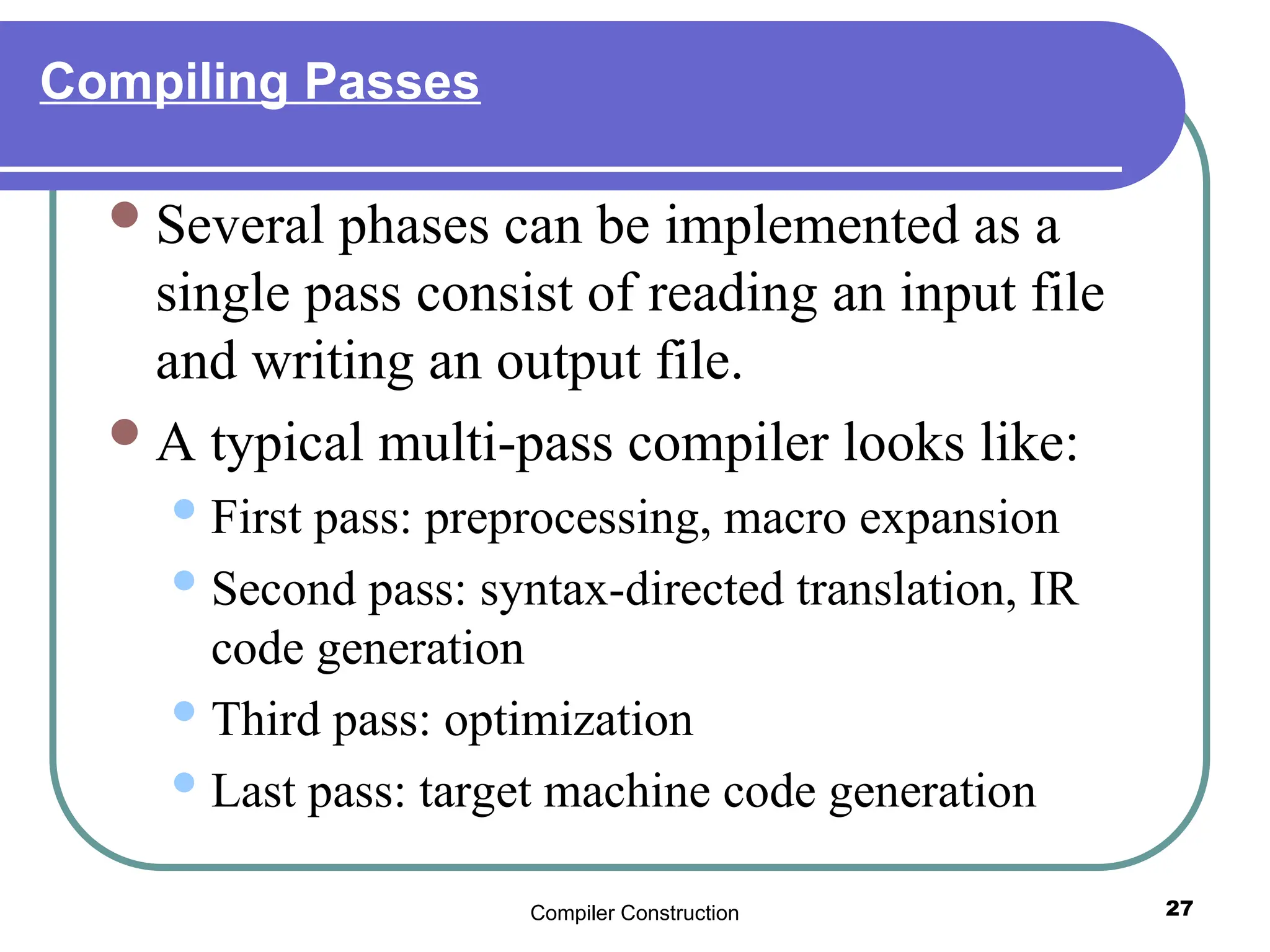 Compiler Construction 27
Compiling Passes
Several phases can be implemented as a
single pass consist of reading an input file
and writing an output file.
A typical multi-pass compiler looks like:
First pass: preprocessing, macro expansion
Second pass: syntax-directed translation, IR
code generation
Third pass: optimization
Last pass: target machine code generation
 