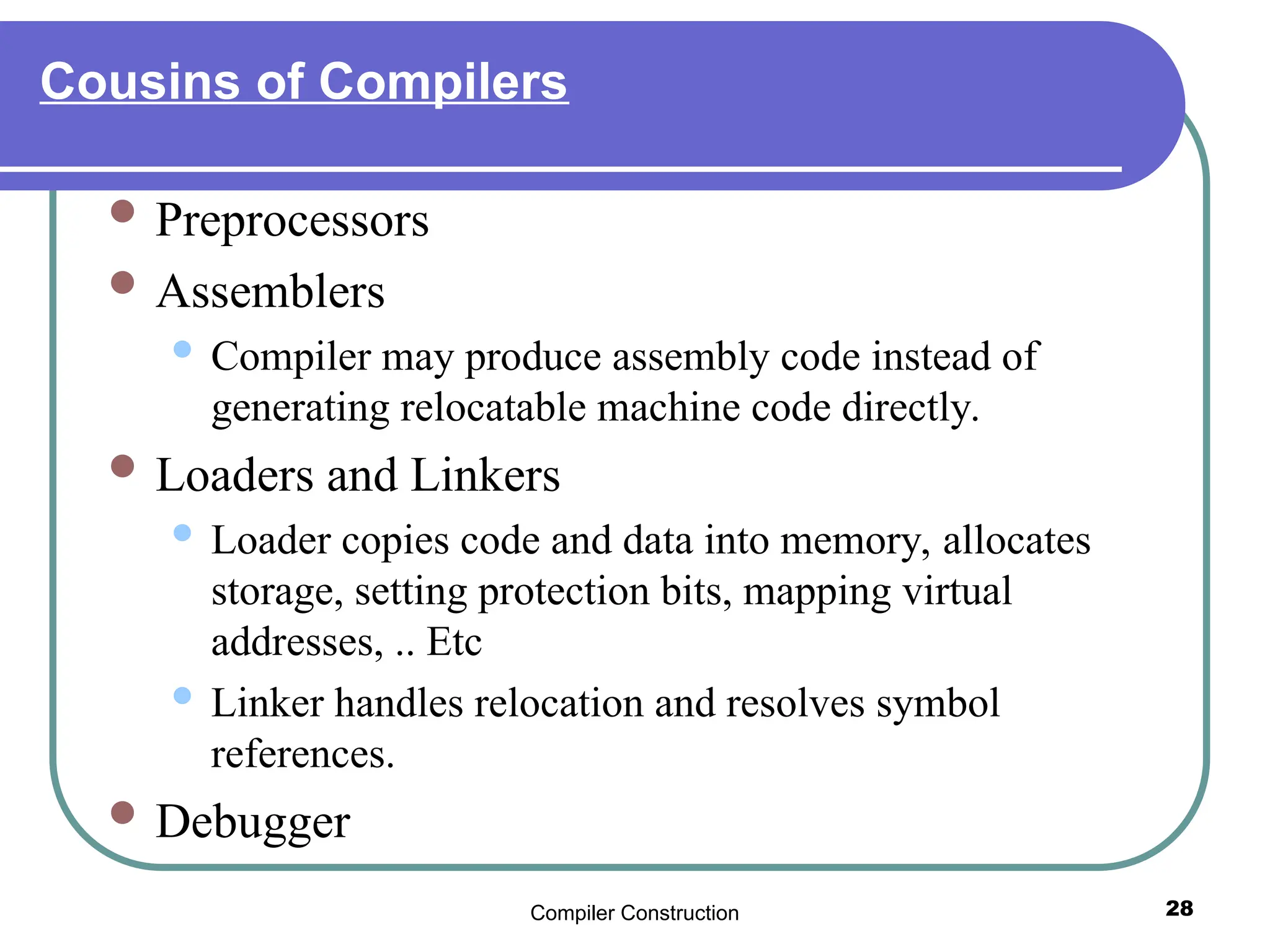 Compiler Construction 28
Cousins of Compilers
 Preprocessors
 Assemblers
 Compiler may produce assembly code instead of
generating relocatable machine code directly.
 Loaders and Linkers
 Loader copies code and data into memory, allocates
storage, setting protection bits, mapping virtual
addresses, .. Etc
 Linker handles relocation and resolves symbol
references.
 Debugger
 