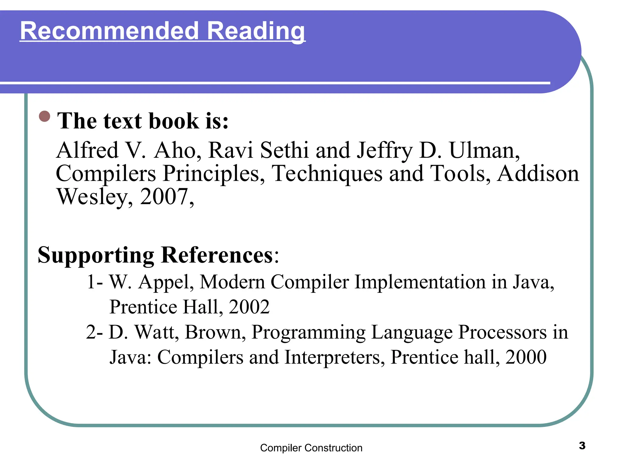 Compiler Construction 3
Recommended Reading
The text book is:
Alfred V. Aho, Ravi Sethi and Jeffry D. Ulman,
Compilers Principles, Techniques and Tools, Addison
Wesley, 2007,
Supporting References:
1- W. Appel, Modern Compiler Implementation in Java,
Prentice Hall, 2002
2- D. Watt, Brown, Programming Language Processors in
Java: Compilers and Interpreters, Prentice hall, 2000
 