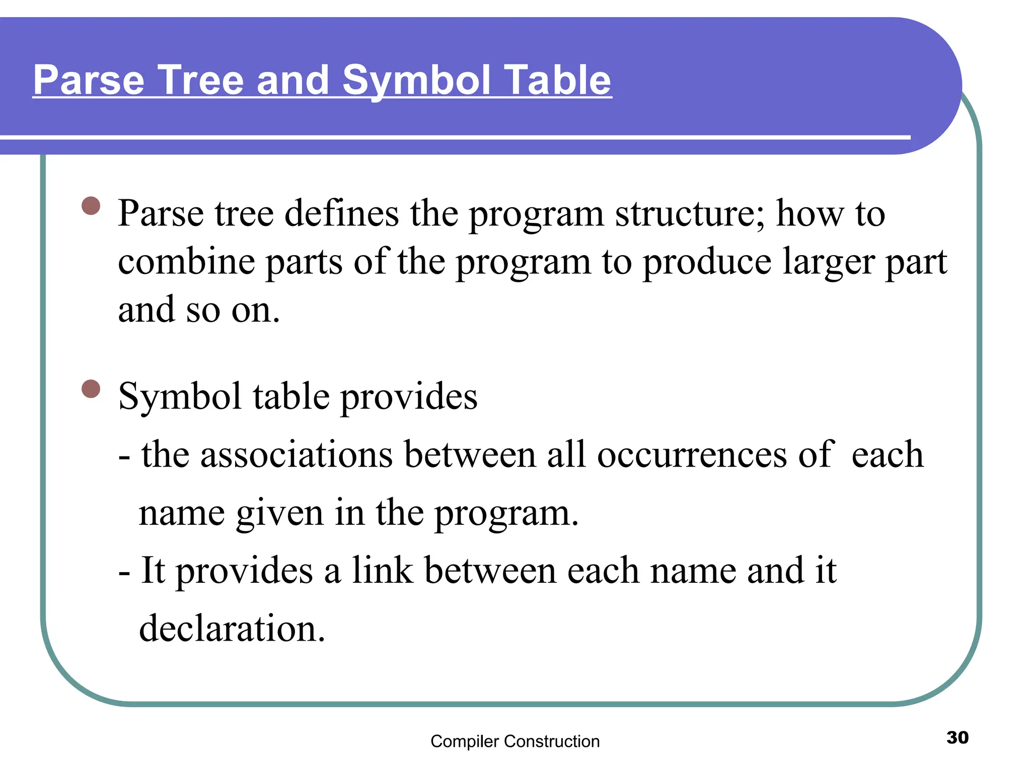 Compiler Construction 30
Parse Tree and Symbol Table
 Parse tree defines the program structure; how to
combine parts of the program to produce larger part
and so on.
 Symbol table provides
- the associations between all occurrences of each
name given in the program.
- It provides a link between each name and it
declaration.
 