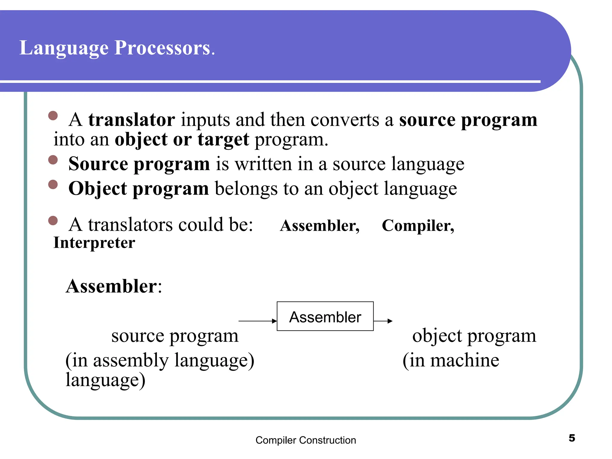 Compiler Construction 5
Language Processors.
 A translator inputs and then converts a source program
into an object or target program.
 Source program is written in a source language
 Object program belongs to an object language
 A translators could be: Assembler, Compiler,
Interpreter
Assembler:
source program object program
(in assembly language) (in machine
language)
Assembler
 