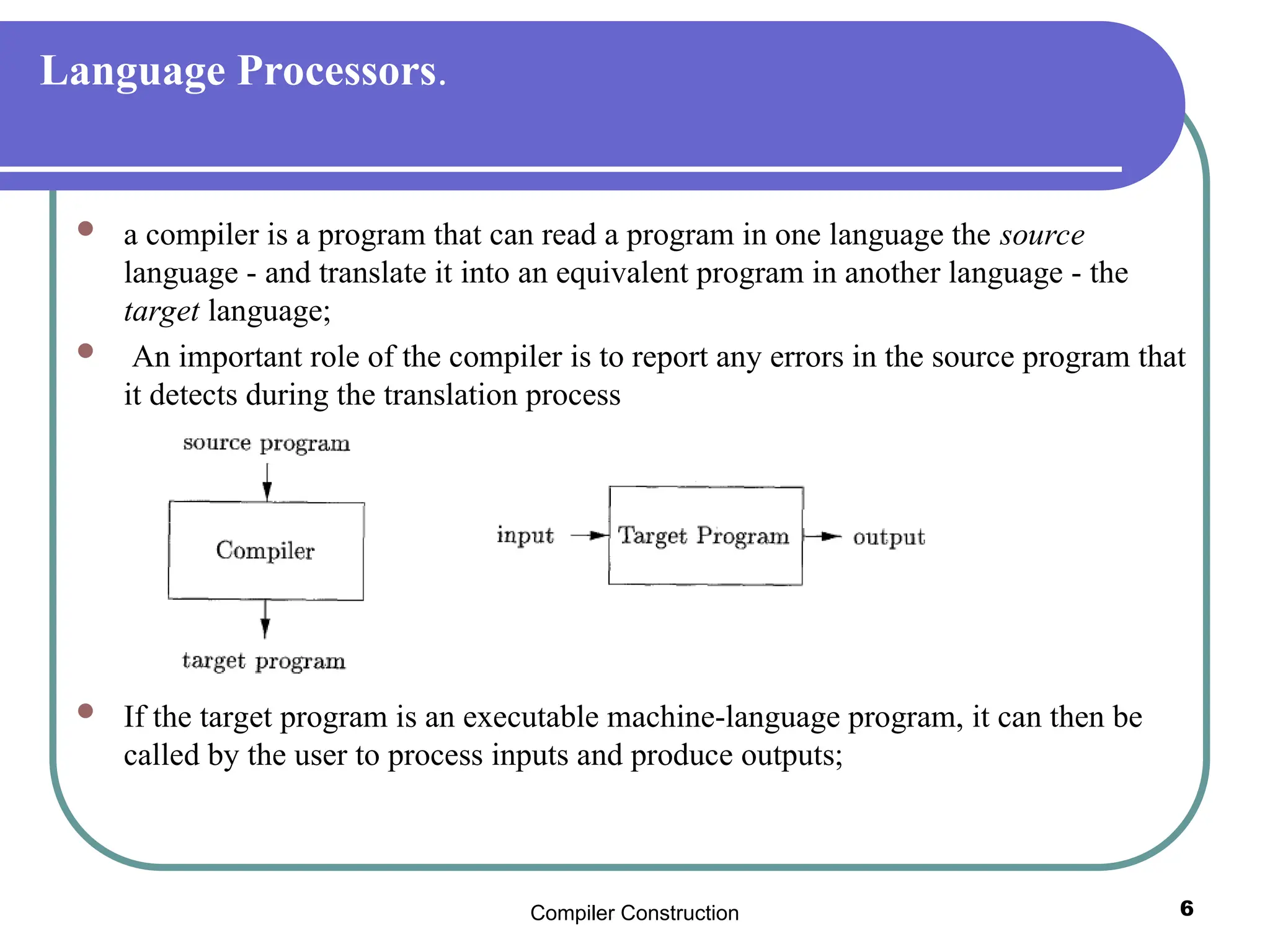 Compiler Construction 6
Language Processors.
 a compiler is a program that can read a program in one language the source
language - and translate it into an equivalent program in another language - the
target language;
 An important role of the compiler is to report any errors in the source program that
it detects during the translation process
 If the target program is an executable machine-language program, it can then be
called by the user to process inputs and produce outputs;
 