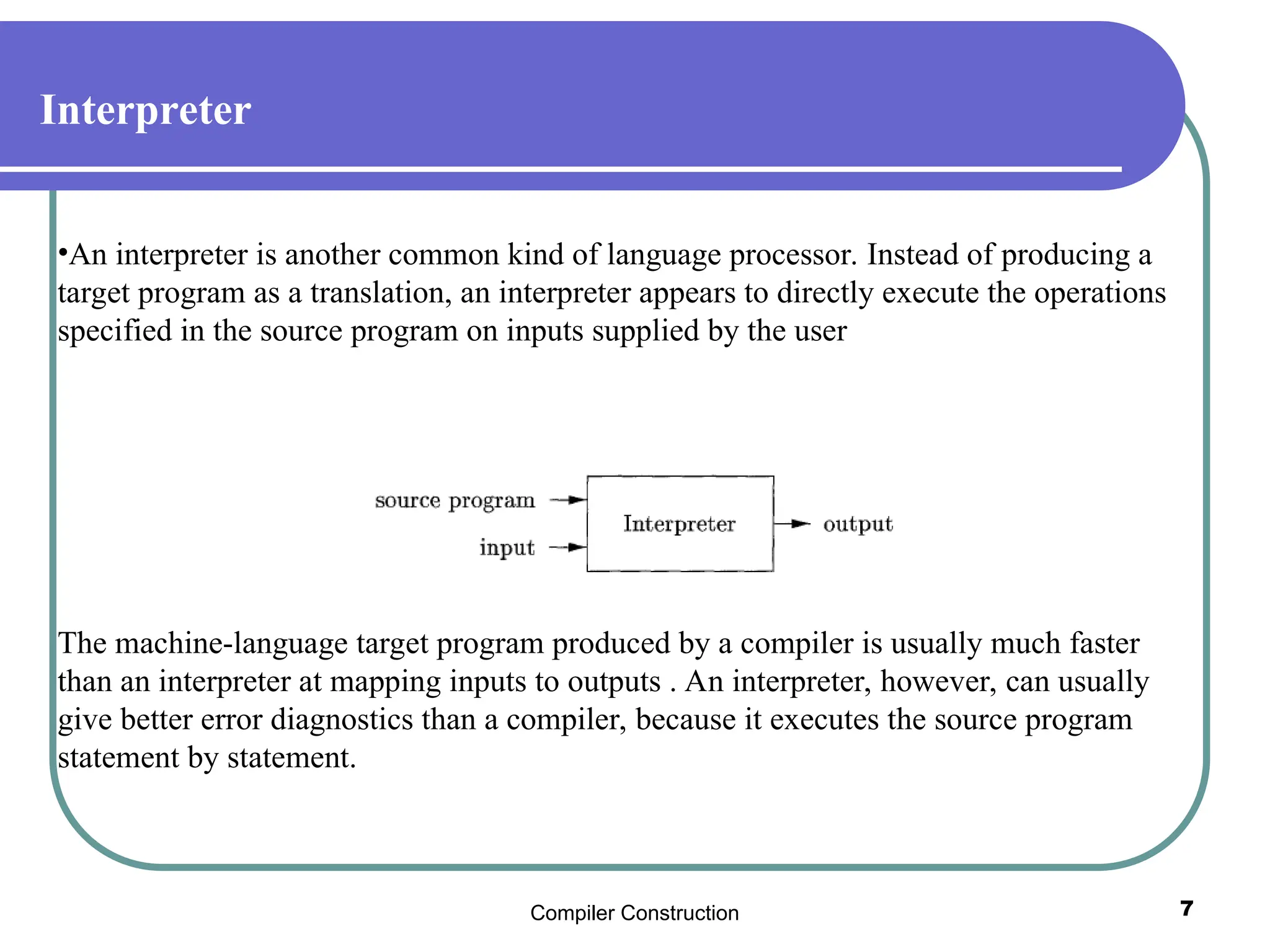 Compiler Construction 7
Interpreter
•An interpreter is another common kind of language processor. Instead of producing a
target program as a translation, an interpreter appears to directly execute the operations
specified in the source program on inputs supplied by the user
The machine-language target program produced by a compiler is usually much faster
than an interpreter at mapping inputs to outputs . An interpreter, however, can usually
give better error diagnostics than a compiler, because it executes the source program
statement by statement.
 
