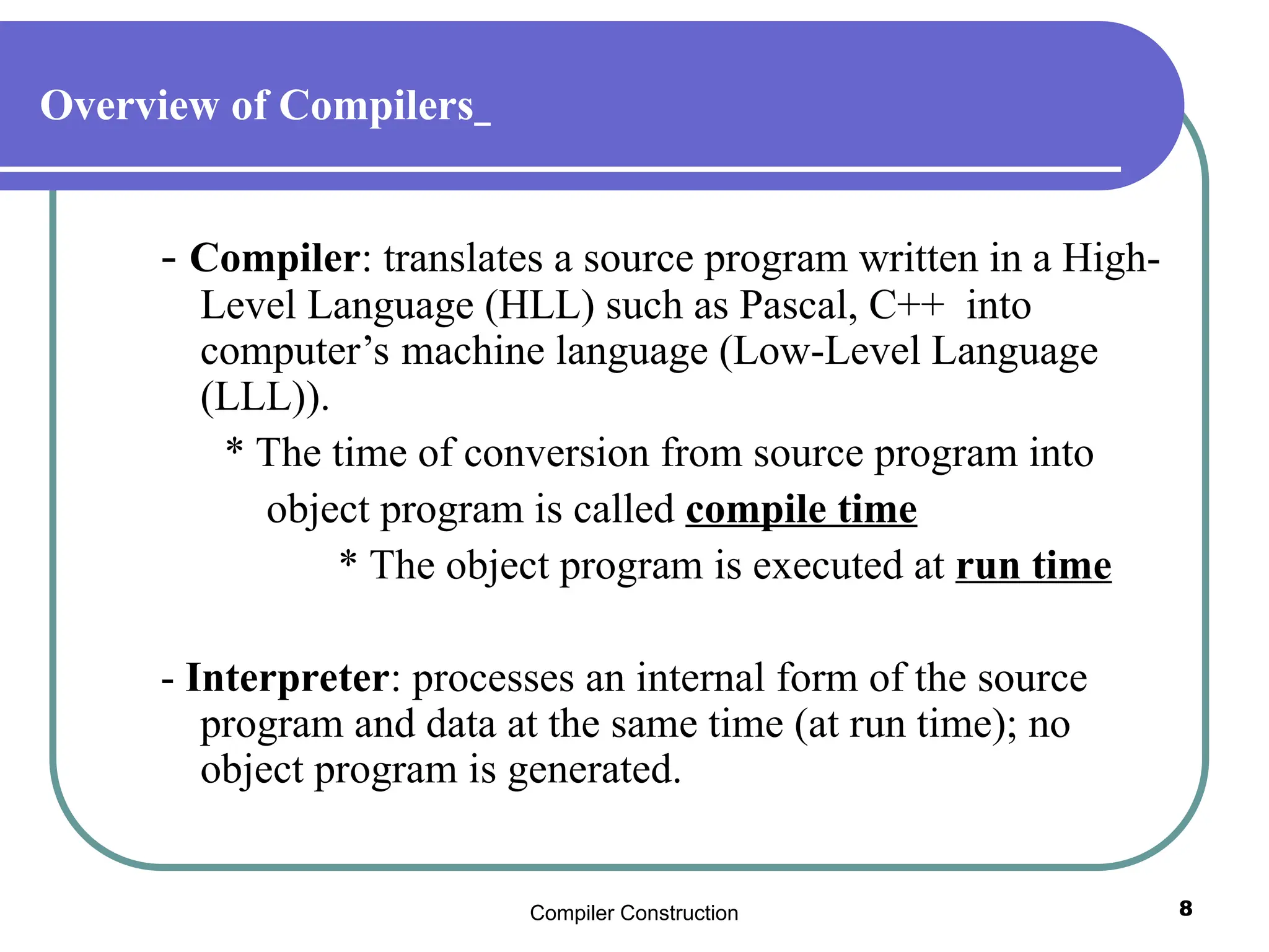 Compiler Construction 8
Overview of Compilers
- Compiler: translates a source program written in a High-
Level Language (HLL) such as Pascal, C++ into
computer’s machine language (Low-Level Language
(LLL)).
* The time of conversion from source program into
object program is called compile time
* The object program is executed at run time
- Interpreter: processes an internal form of the source
program and data at the same time (at run time); no
object program is generated.
 