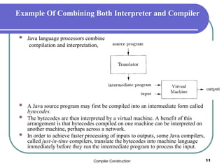 Compiler Construction 11
Example Of Combining Both Interpreter and Compiler
 Java language processors combine
compilation and interpretation,
 A Java source program may first be compiled into an intermediate form called
bytecodes.
 The bytecodes are then interpreted by a virtual machine. A benefit of this
arrangement is that bytecodes compiled on one machine can be interpreted on
another machine, perhaps across a network.
 In order to achieve faster processing of inputs to outputs, some Java compilers,
called just-in-time compilers, translate the bytecodes into machine language
immediately before they run the intermediate program to process the input.
 