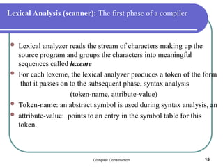 Compiler Construction 15
Lexical Analysis (scanner): The first phase of a compiler
 Lexical analyzer reads the stream of characters making up the
source program and groups the characters into meaningful
sequences called lexeme
 For each lexeme, the lexical analyzer produces a token of the form
that it passes on to the subsequent phase, syntax analysis
(token-name, attribute-value)
 Token-name: an abstract symbol is used during syntax analysis, an
 attribute-value: points to an entry in the symbol table for this
token.
 