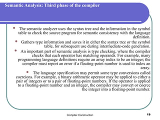 Compiler Construction 19
Semantic Analysis: Third phase of the compiler
 The semantic analyzer uses the syntax tree and the information in the symbol
table to check the source program for semantic consistency with the language
definition.
 Gathers type information and saves it in either the syntax tree or the symbol
table, for subsequent use during intermediate-code generation.
 An important part of semantic analysis is type checking, where the compiler
checks that each operator has matching operands. For example, many
programming language definitions require an array index to be an integer; the
compiler must report an error if a floating-point number is used to index an
array.
 The language specification may permit some type conversions called
coercions. For example, a binary arithmetic operator may be applied to either a
pair of integers or to a pair of floating-point numbers. If the operator is applied
to a floating-point number and an integer, the compiler may convert or coerce
the integer into a floating-point number.
 