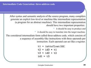Compiler Construction 20
Intermediate Code Generation: three-address code
After syntax and semantic analysis of the source program, many compilers
generate an explicit low-level or machine-like intermediate representation
(a program for an abstract machine). This intermediate representation
should have two important properties:
 it should be easy to produce and
 it should be easy to translate into the target machine.
The considered intermediate form called three-address code, which consists of
a sequence of assembly-like instructions with three operands per
instruction. Each operand can act like a register.
 