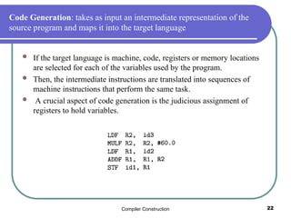 Compiler Construction 22
Code Generation: takes as input an intermediate representation of the
source program and maps it into the target language
 If the target language is machine, code, registers or memory locations
are selected for each of the variables used by the program.
 Then, the intermediate instructions are translated into sequences of
machine instructions that perform the same task.
 A crucial aspect of code generation is the judicious assignment of
registers to hold variables.
 