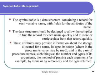 Compiler Construction 23
Symbol-Table Management:
 The symbol table is a data structure containing a record for
each variable name, with fields for the attributes of the
name.
 The data structure should be designed to allow the compiler
to find the record for each name quickly and to store or
retrieve data from that record quickly
 These attributes may provide information about the storage
allocated for a name, its type, its scope (where in the
program its value may be used), and in the case of
procedure names, such things as the number and types of its
arguments, the method of passing each argument (for
example, by value or by reference), and the type returned.
 