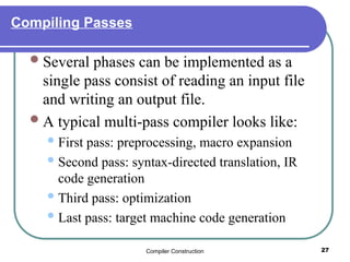 Compiler Construction 27
Compiling Passes
Several phases can be implemented as a
single pass consist of reading an input file
and writing an output file.
A typical multi-pass compiler looks like:
First pass: preprocessing, macro expansion
Second pass: syntax-directed translation, IR
code generation
Third pass: optimization
Last pass: target machine code generation
 