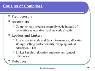 Compiler Construction 28
Cousins of Compilers
 Preprocessors
 Assemblers
 Compiler may produce assembly code instead of
generating relocatable machine code directly.
 Loaders and Linkers
 Loader copies code and data into memory, allocates
storage, setting protection bits, mapping virtual
addresses, .. Etc
 Linker handles relocation and resolves symbol
references.
 Debugger
 