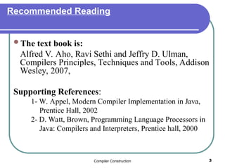 Compiler Construction 3
Recommended Reading
The text book is:
Alfred V. Aho, Ravi Sethi and Jeffry D. Ulman,
Compilers Principles, Techniques and Tools, Addison
Wesley, 2007,
Supporting References:
1- W. Appel, Modern Compiler Implementation in Java,
Prentice Hall, 2002
2- D. Watt, Brown, Programming Language Processors in
Java: Compilers and Interpreters, Prentice hall, 2000
 