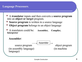 Compiler Construction 5
Language Processors.
 A translator inputs and then converts a source program
into an object or target program.
 Source program is written in a source language
 Object program belongs to an object language
 A translators could be: Assembler, Compiler,
Interpreter
Assembler:
source program object program
(in assembly language) (in machine
language)
Assembler
 