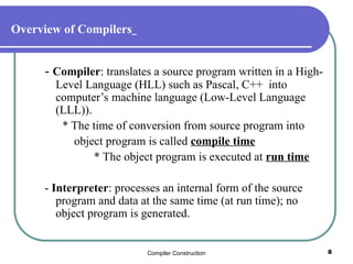 Compiler Construction 8
Overview of Compilers
- Compiler: translates a source program written in a High-
Level Language (HLL) such as Pascal, C++ into
computer’s machine language (Low-Level Language
(LLL)).
* The time of conversion from source program into
object program is called compile time
* The object program is executed at run time
- Interpreter: processes an internal form of the source
program and data at the same time (at run time); no
object program is generated.
 