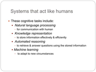 Systems that act like humans
 These cognitive tasks include:
 Natural language processing
 for communication with human
 Knowledge representation
 to store information effectively & efficiently
 Automated reasoning
 to retrieve & answer questions using the stored information
 Machine learning
 to adapt to new circumstances
 