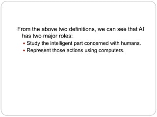 From the above two definitions, we can see that AI
has two major roles:
 Study the intelligent part concerned with humans.
 Represent those actions using computers.
 