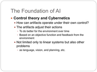 The Foundation of AI
 Control theory and Cybernetics
 How can artifacts operate under their own control?
 The artifacts adjust their actions
 To do better for the environment over time
 Based on an objective function and feedback from the
environment
 Not limited only to linear systems but also other
problems
 as language, vision, and planning, etc.
 