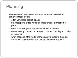 Planning
Given a set of goals, construct a sequence of actions that
achieves those goals:
 often very large search space
 but most parts of the world are independent of most other
parts
 often start with goals and connect them to actions
 no necessary connection between order of planning and order
of execution
 what happens if the world changes as we execute the plan
and/or our actions don’t produce the expected results?
 
