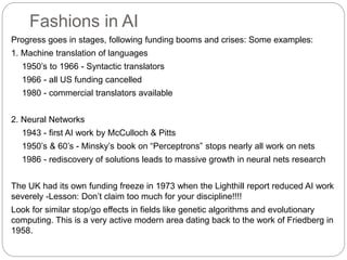 Fashions in AI
Progress goes in stages, following funding booms and crises: Some examples:
1. Machine translation of languages
1950’s to 1966 - Syntactic translators
1966 - all US funding cancelled
1980 - commercial translators available
2. Neural Networks
1943 - first AI work by McCulloch & Pitts
1950’s & 60’s - Minsky’s book on “Perceptrons” stops nearly all work on nets
1986 - rediscovery of solutions leads to massive growth in neural nets research
The UK had its own funding freeze in 1973 when the Lighthill report reduced AI work
severely -Lesson: Don’t claim too much for your discipline!!!!
Look for similar stop/go effects in fields like genetic algorithms and evolutionary
computing. This is a very active modern area dating back to the work of Friedberg in
1958.
 