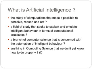 What is Artificial Intelligence ?
 the study of computations that make it possible to
perceive, reason and act ?
 a field of study that seeks to explain and emulate
intelligent behaviour in terms of computational
processes ?
 a branch of computer science that is concerned with
the automation of intelligent behaviour ?
 anything in Computing Science that we don't yet know
how to do properly ? (!)
 