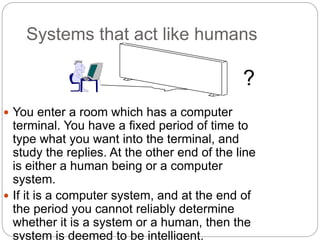 Systems that act like humans
 You enter a room which has a computer
terminal. You have a fixed period of time to
type what you want into the terminal, and
study the replies. At the other end of the line
is either a human being or a computer
system.
 If it is a computer system, and at the end of
the period you cannot reliably determine
whether it is a system or a human, then the
system is deemed to be intelligent.
?
 