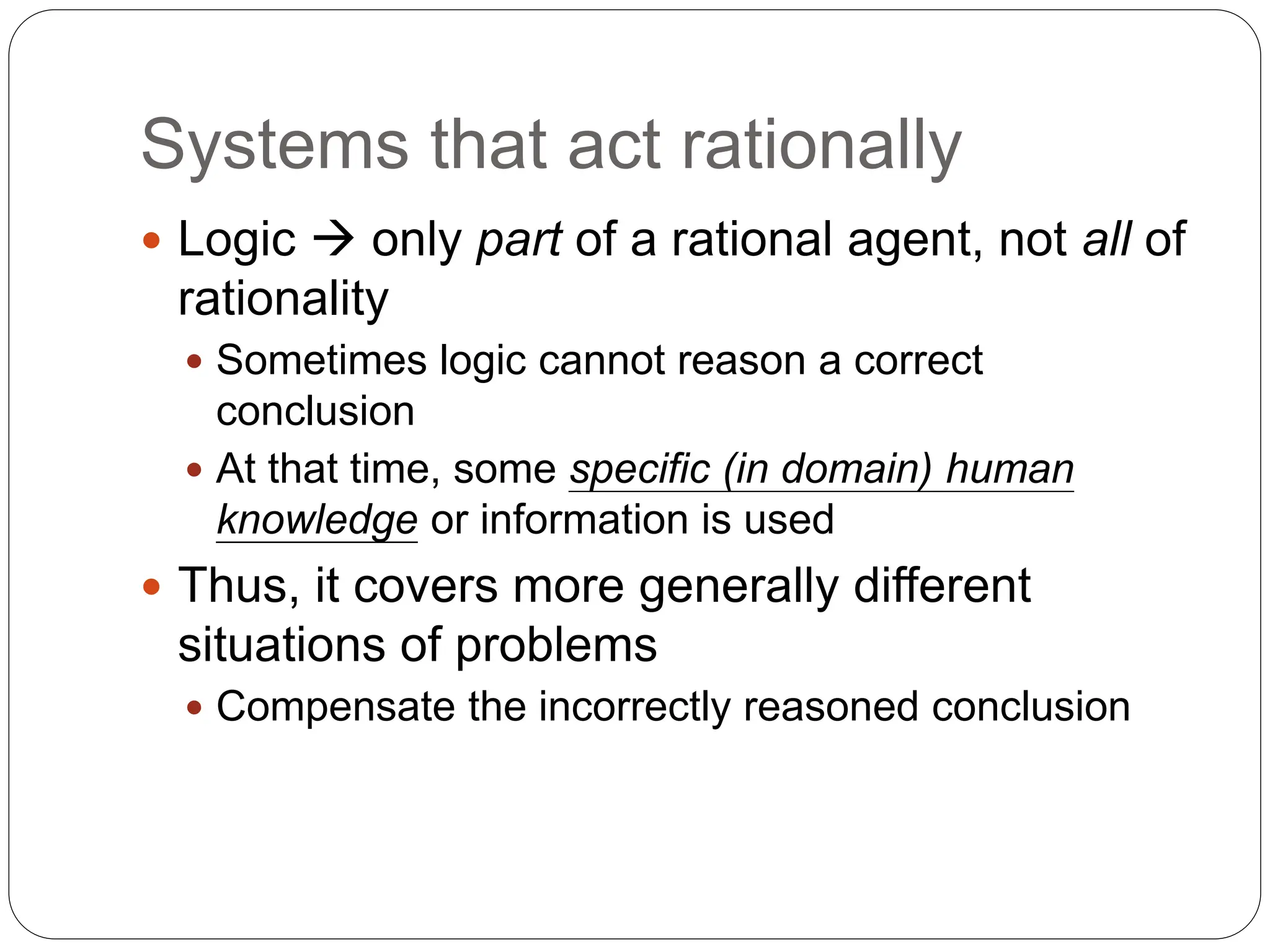 Systems that act rationally
 Logic  only part of a rational agent, not all of
rationality
 Sometimes logic cannot reason a correct
conclusion
 At that time, some specific (in domain) human
knowledge or information is used
 Thus, it covers more generally different
situations of problems
 Compensate the incorrectly reasoned conclusion
 