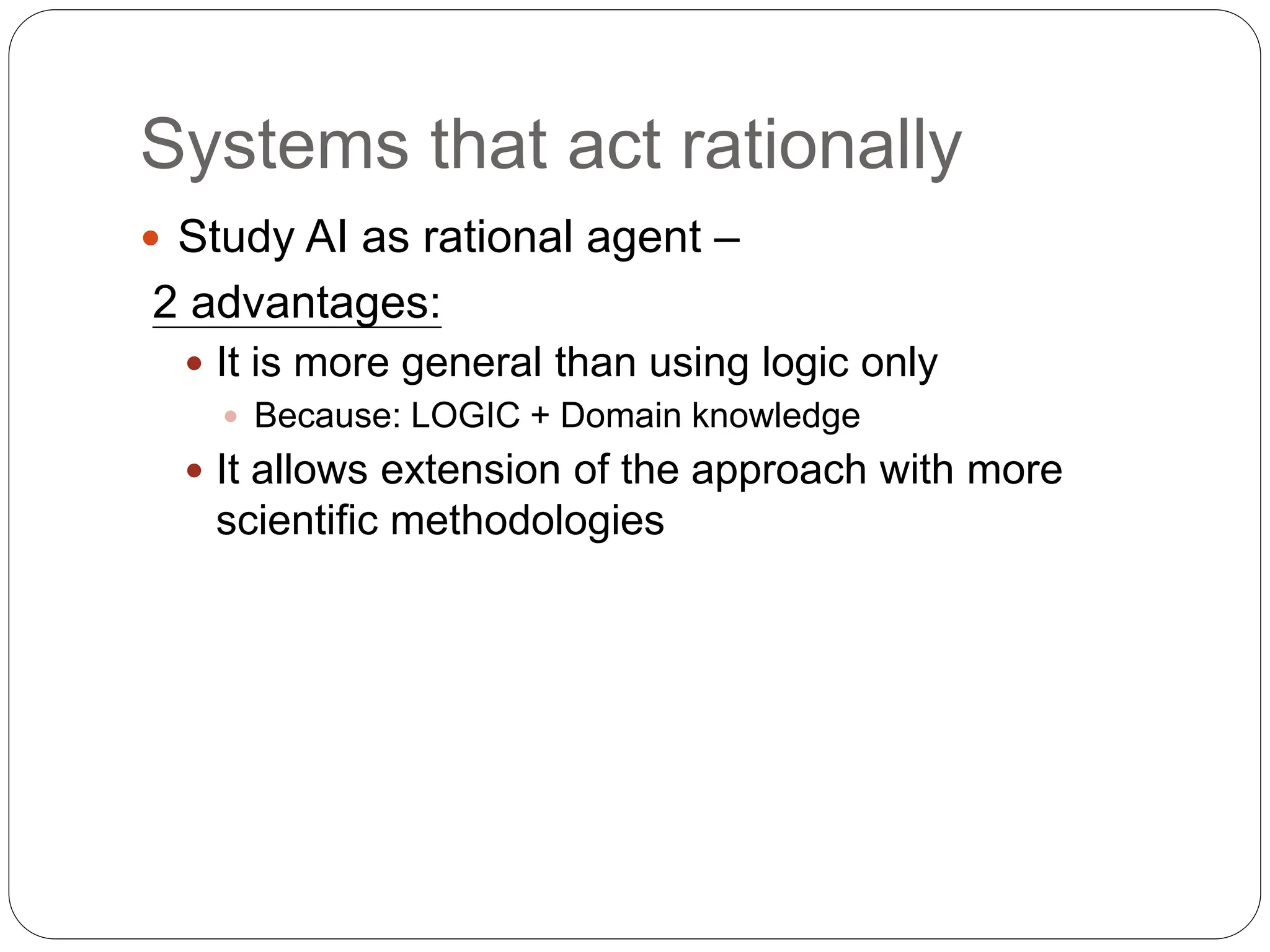 Systems that act rationally
 Study AI as rational agent –
2 advantages:
 It is more general than using logic only
 Because: LOGIC + Domain knowledge
 It allows extension of the approach with more
scientific methodologies
 