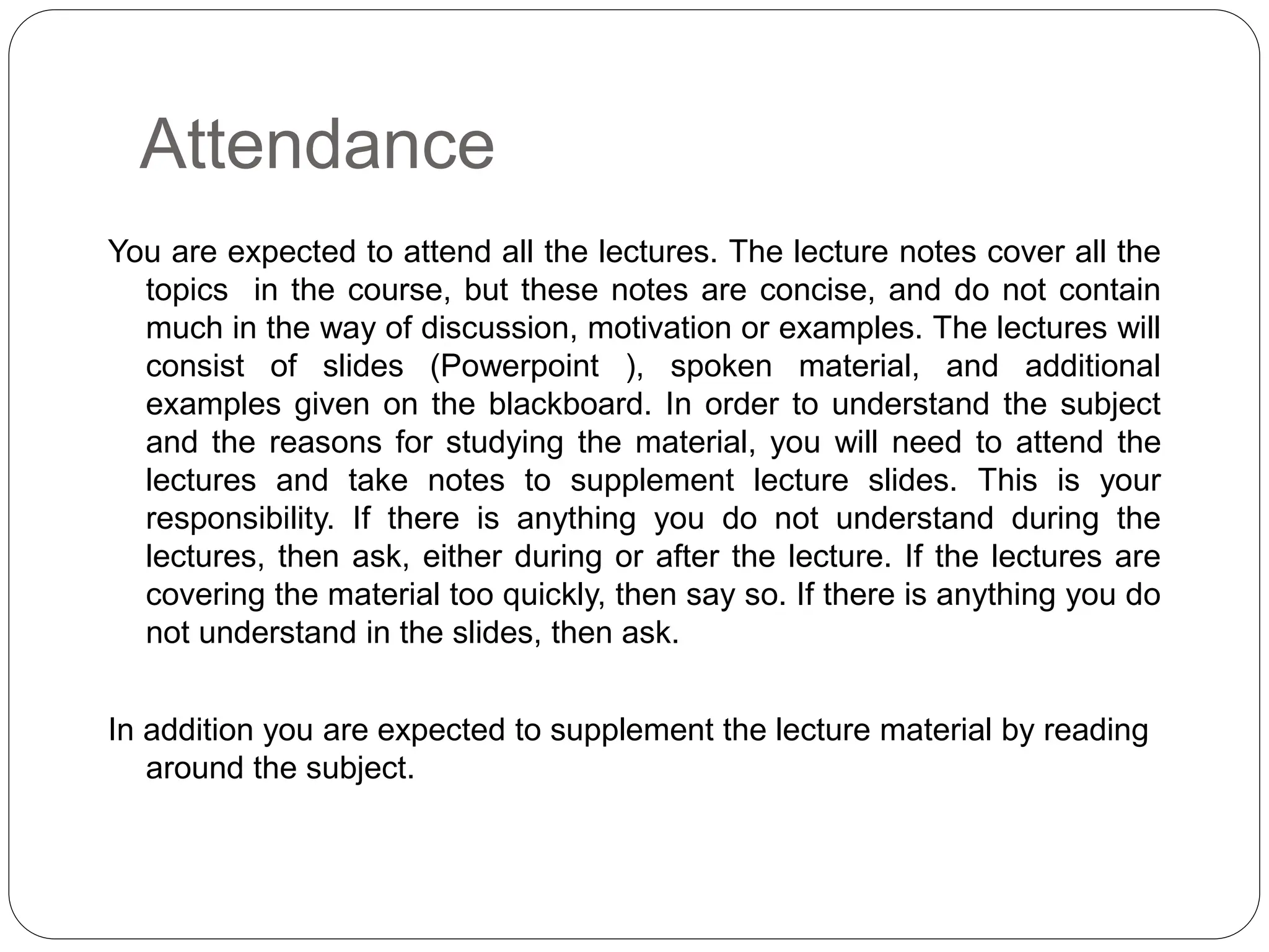 Attendance
You are expected to attend all the lectures. The lecture notes cover all the
topics in the course, but these notes are concise, and do not contain
much in the way of discussion, motivation or examples. The lectures will
consist of slides (Powerpoint ), spoken material, and additional
examples given on the blackboard. In order to understand the subject
and the reasons for studying the material, you will need to attend the
lectures and take notes to supplement lecture slides. This is your
responsibility. If there is anything you do not understand during the
lectures, then ask, either during or after the lecture. If the lectures are
covering the material too quickly, then say so. If there is anything you do
not understand in the slides, then ask.
In addition you are expected to supplement the lecture material by reading
around the subject.
 