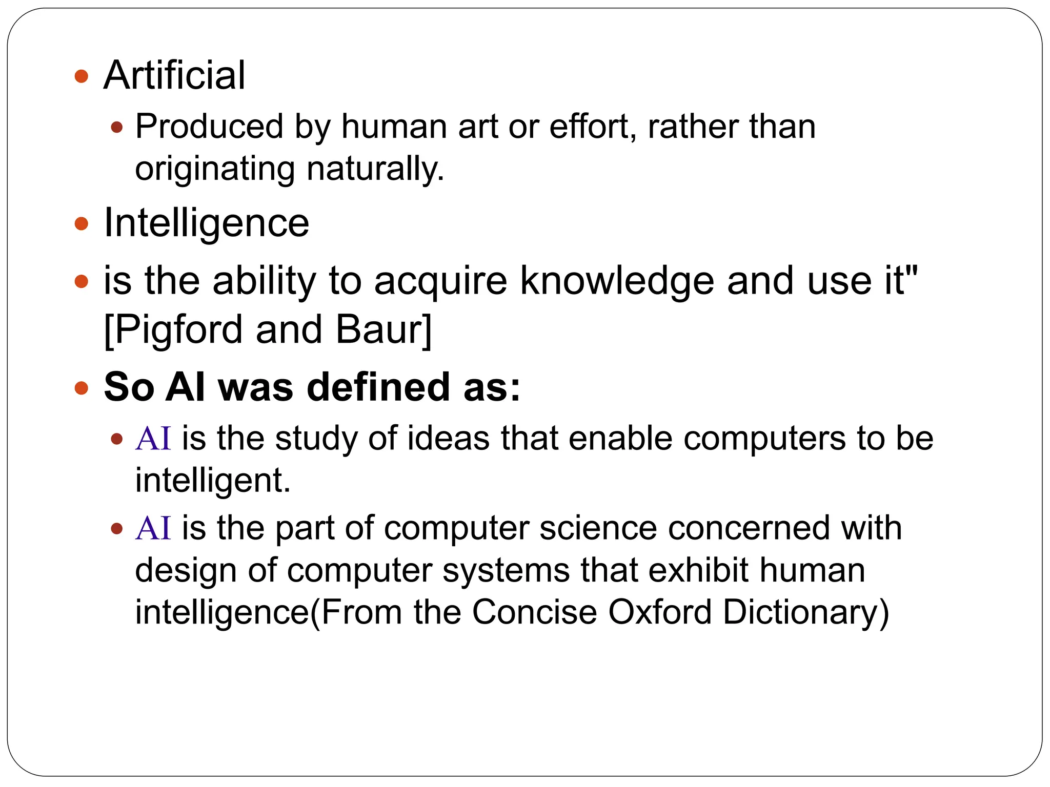  Artificial
 Produced by human art or effort, rather than
originating naturally.
 Intelligence
 is the ability to acquire knowledge and use it"
[Pigford and Baur]
 So AI was defined as:
 AI is the study of ideas that enable computers to be
intelligent.
 AI is the part of computer science concerned with
design of computer systems that exhibit human
intelligence(From the Concise Oxford Dictionary)
 