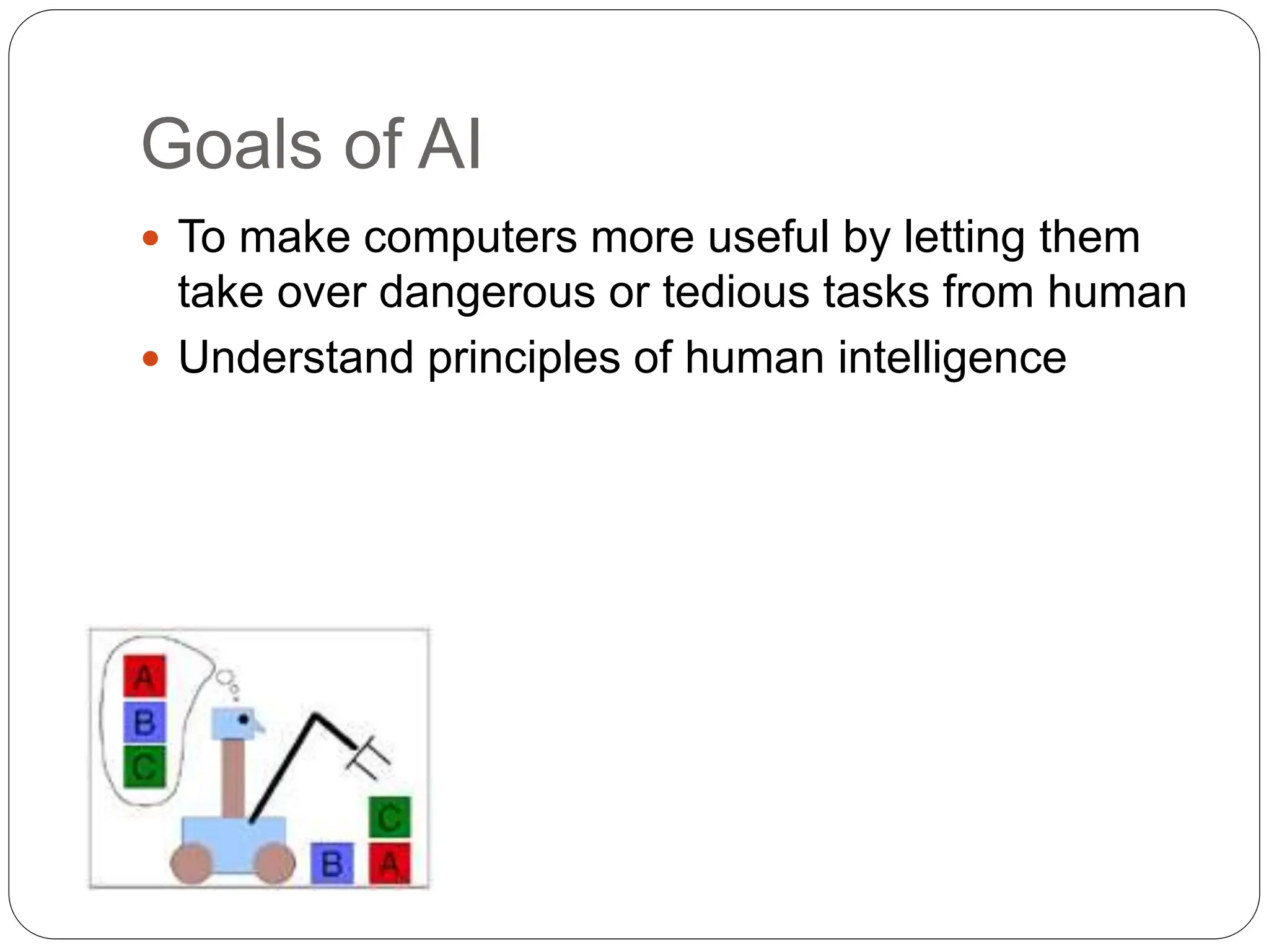 Goals of AI
 To make computers more useful by letting them
take over dangerous or tedious tasks from human
 Understand principles of human intelligence
 