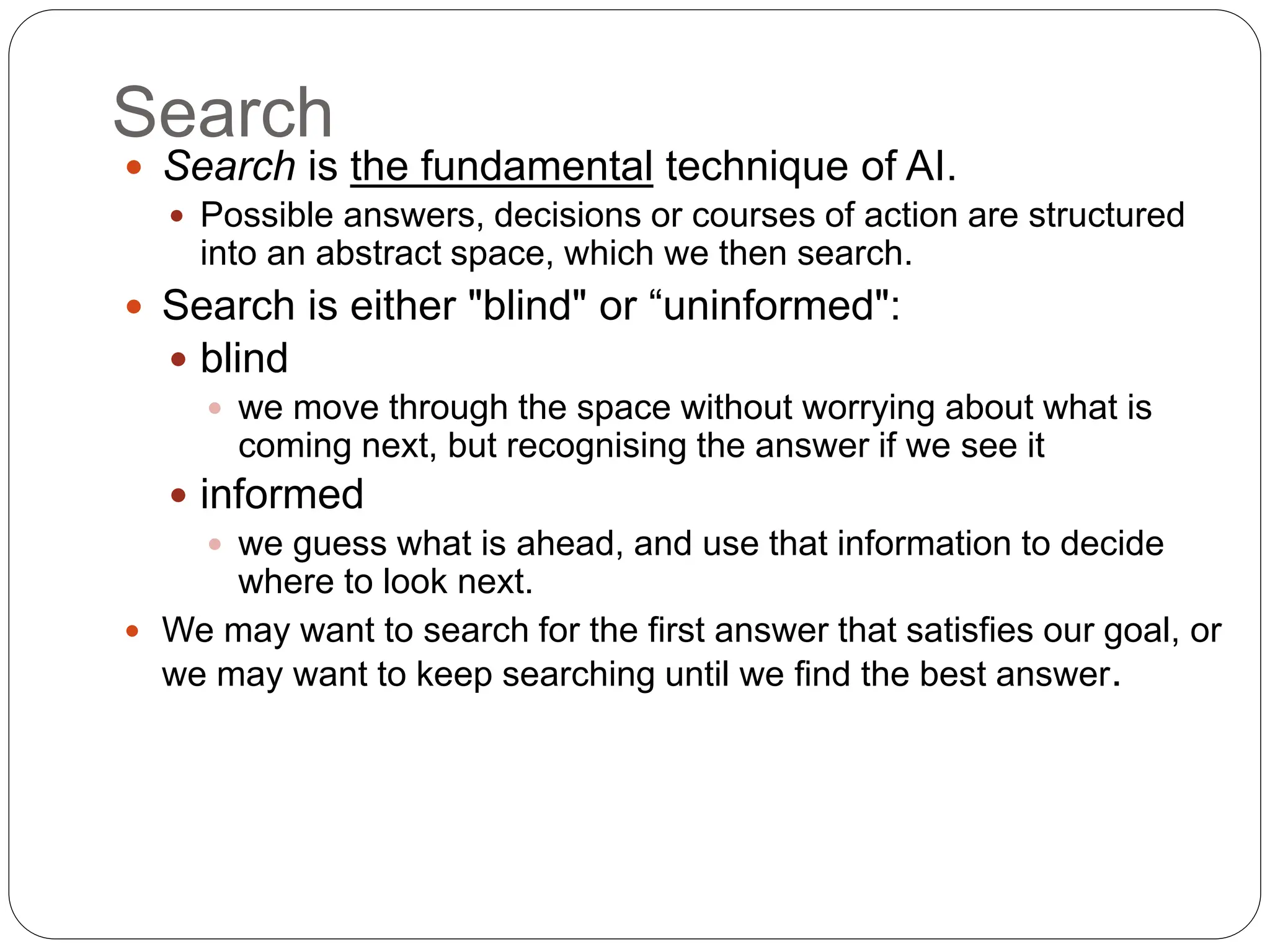 Search
 Search is the fundamental technique of AI.
 Possible answers, decisions or courses of action are structured
into an abstract space, which we then search.
 Search is either "blind" or “uninformed":
 blind
 we move through the space without worrying about what is
coming next, but recognising the answer if we see it
 informed
 we guess what is ahead, and use that information to decide
where to look next.
 We may want to search for the first answer that satisfies our goal, or
we may want to keep searching until we find the best answer.
 