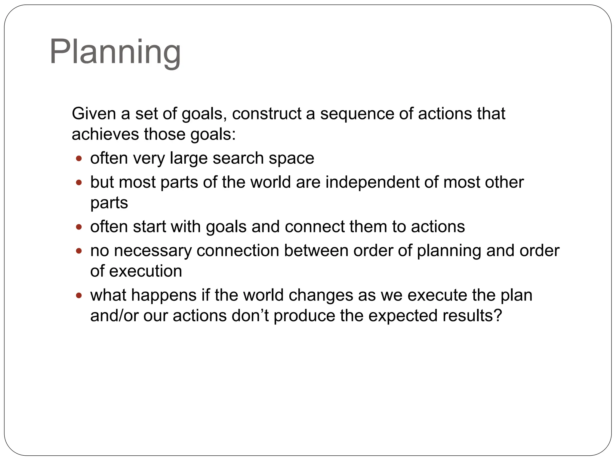Planning
Given a set of goals, construct a sequence of actions that
achieves those goals:
 often very large search space
 but most parts of the world are independent of most other
parts
 often start with goals and connect them to actions
 no necessary connection between order of planning and order
of execution
 what happens if the world changes as we execute the plan
and/or our actions don’t produce the expected results?
 
