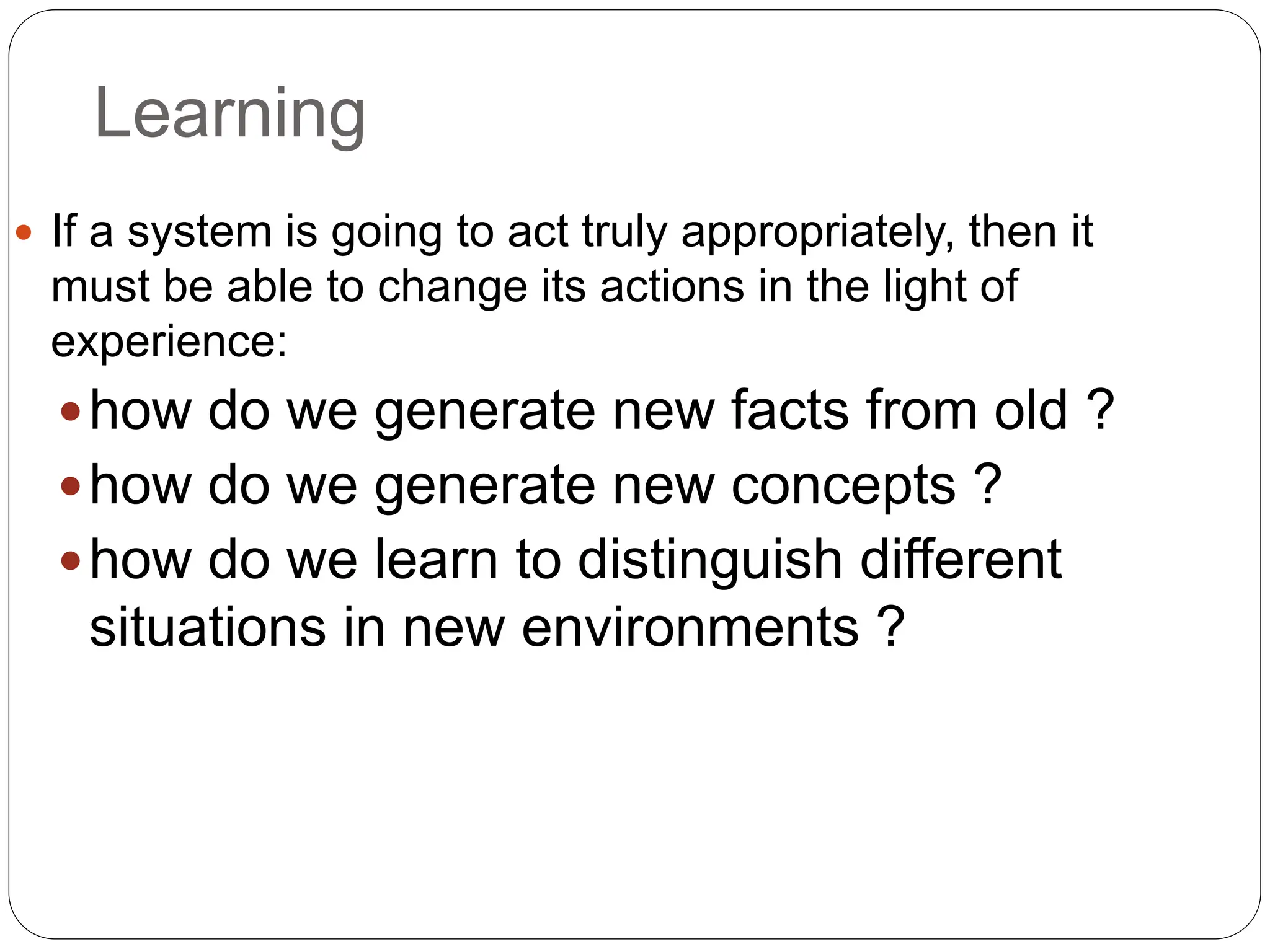 Learning
 If a system is going to act truly appropriately, then it
must be able to change its actions in the light of
experience:
how do we generate new facts from old ?
how do we generate new concepts ?
how do we learn to distinguish different
situations in new environments ?
 