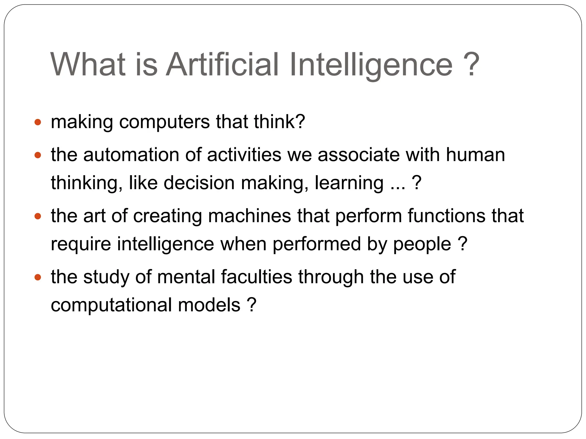 What is Artificial Intelligence ?
 making computers that think?
 the automation of activities we associate with human
thinking, like decision making, learning ... ?
 the art of creating machines that perform functions that
require intelligence when performed by people ?
 the study of mental faculties through the use of
computational models ?
 
