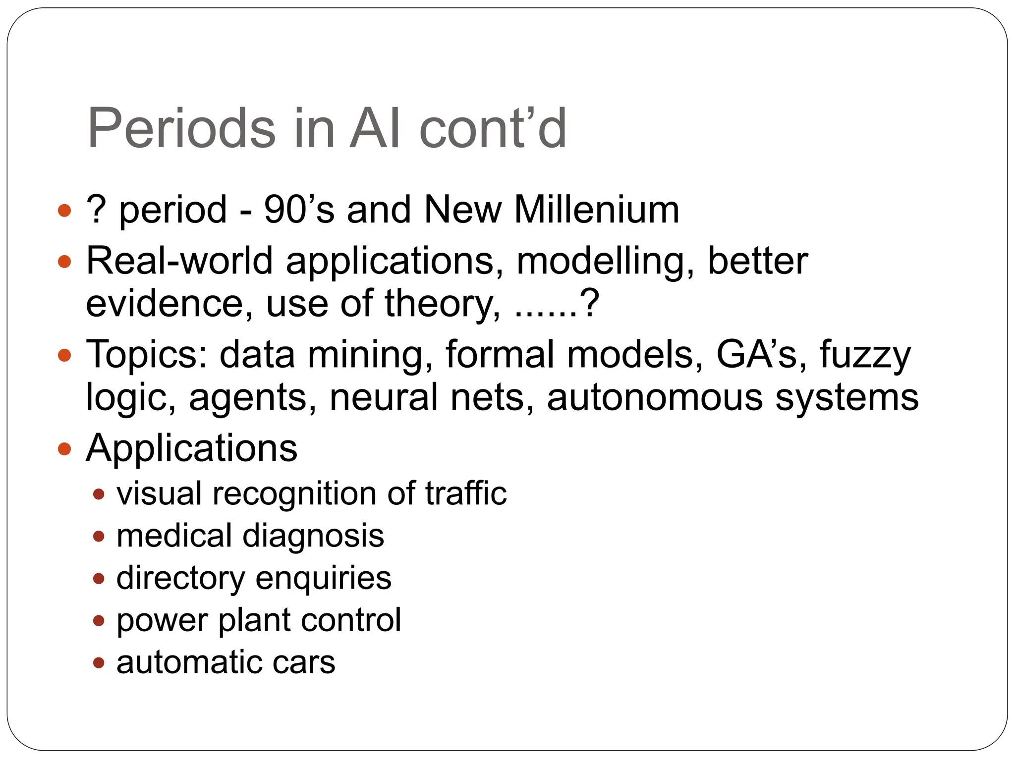 Periods in AI cont’d
 ? period - 90’s and New Millenium
 Real-world applications, modelling, better
evidence, use of theory, ......?
 Topics: data mining, formal models, GA’s, fuzzy
logic, agents, neural nets, autonomous systems
 Applications
 visual recognition of traffic
 medical diagnosis
 directory enquiries
 power plant control
 automatic cars
 