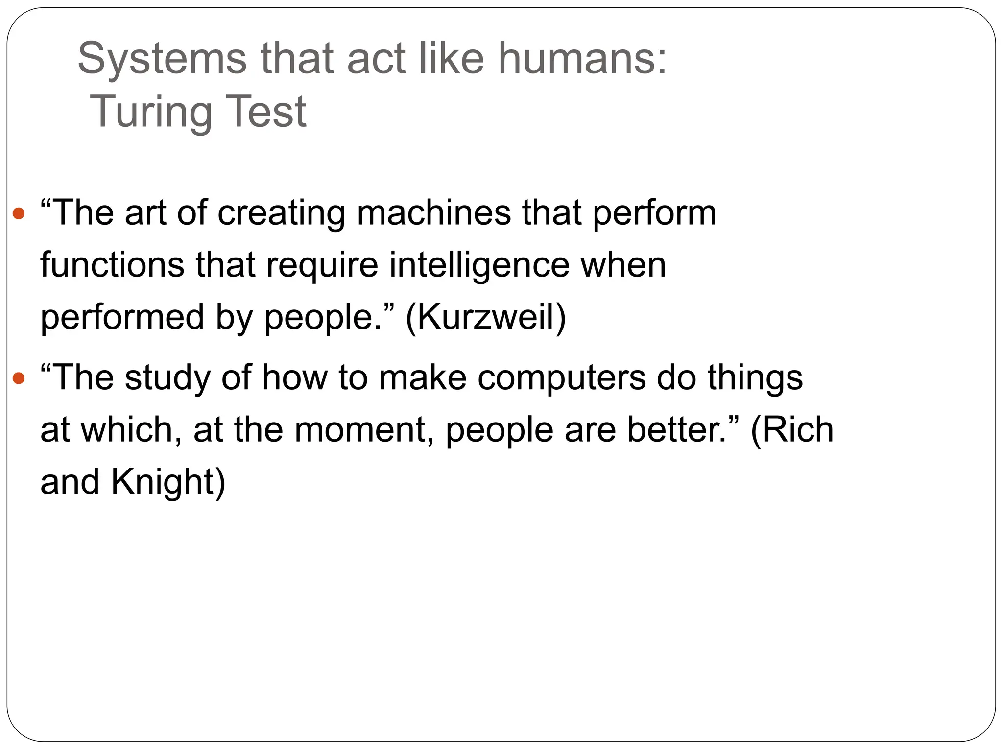 Systems that act like humans:
Turing Test
 “The art of creating machines that perform
functions that require intelligence when
performed by people.” (Kurzweil)
 “The study of how to make computers do things
at which, at the moment, people are better.” (Rich
and Knight)
 